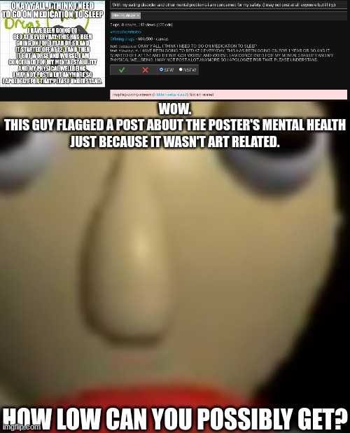 WOW.
THIS GUY FLAGGED A POST ABOUT THE POSTER'S MENTAL HEALTH JUST BECAUSE IT WASN'T ART RELATED. HOW LOW CAN YOU POSSIBLY GET? | made w/ Imgflip meme maker
