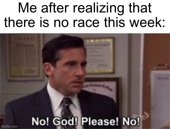 Pain | Me after realizing that there is no race this week: | image tagged in oh god please no | made w/ Imgflip meme maker