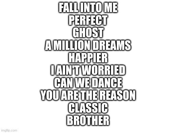 10 songs i like from my playlist | FALL INTO ME
PERFECT
GHOST
A MILLION DREAMS
HAPPIER
I AIN'T WORRIED
CAN WE DANCE
YOU ARE THE REASON
CLASSIC
BROTHER | image tagged in song,music | made w/ Imgflip meme maker