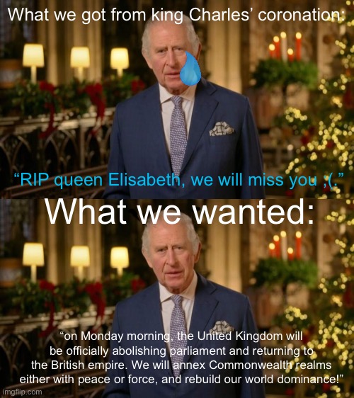 What we got from king Charles’ coronation:; “RIP queen Elisabeth, we will miss you ;(.”; What we wanted:; “on Monday morning, the United Kingdom will be officially abolishing parliament and returning to the British empire. We will annex Commonwealth realms either with peace or force, and rebuild our world dominance!” | image tagged in king charles | made w/ Imgflip meme maker