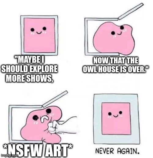why. | "MAYBE I SHOULD EXPLORE MORE SHOWS, NOW THAT THE OWL HOUSE IS OVER."; *NSFW ART* | image tagged in never again | made w/ Imgflip meme maker