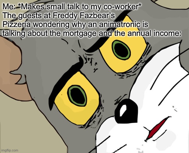 D: | Me: *Makes small talk to my co-worker*
The guests at Freddy Fazbear’s Pizzeria wondering why an animatronic is talking about the mortgage and the annual income: | image tagged in memes,unsettled tom | made w/ Imgflip meme maker