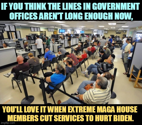 When extreme MAGA sets out to hurt Biden, you'll get hurt worse. | IF YOU THINK THE LINES IN GOVERNMENT 
OFFICES AREN'T LONG ENOUGH NOW, YOU'LL LOVE IT WHEN EXTREME MAGA HOUSE 
MEMBERS CUT SERVICES TO HURT BIDEN. | image tagged in extreme,maga,destruction,hurt,you | made w/ Imgflip meme maker
