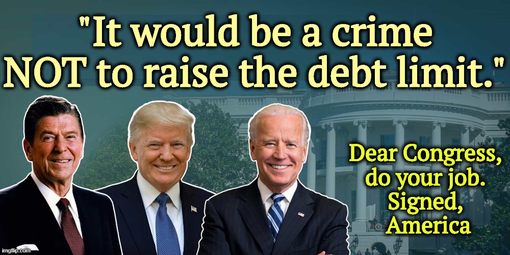 Three out of three Presidents agree. | "It would be a crime NOT to raise the debt limit."; Dear Congress, 
do your job. 
Signed, 
America | image tagged in national debt,political,football,bad idea,congress,maga | made w/ Imgflip meme maker
