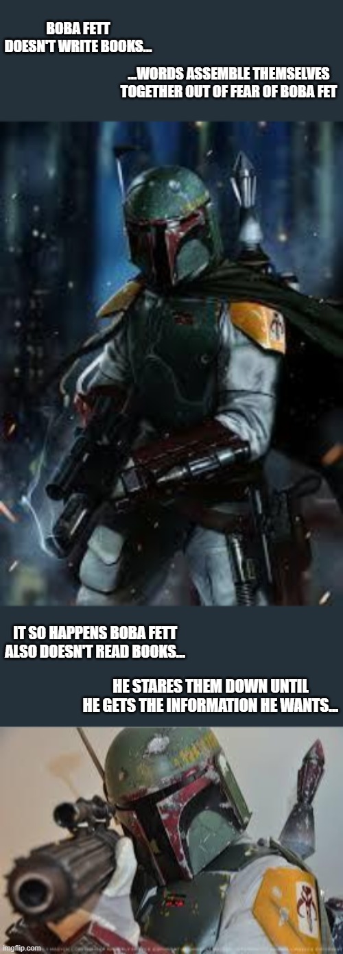 The Chuck Norris of Star Wars | BOBA FETT DOESN'T WRITE BOOKS... ...WORDS ASSEMBLE THEMSELVES TOGETHER OUT OF FEAR OF BOBA FET; IT SO HAPPENS BOBA FETT ALSO DOESN'T READ BOOKS... HE STARES THEM DOWN UNTIL HE GETS THE INFORMATION HE WANTS... | image tagged in boba fett,star wars,memes,chuck norris,funny,loll | made w/ Imgflip meme maker