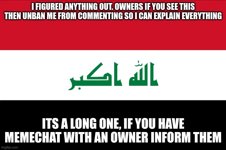 Flag of Iraq | I FIGURED ANYTHING OUT. OWNERS IF YOU SEE THIS THEN UNBAN ME FROM COMMENTING SO I CAN EXPLAIN EVERYTHING; ITS A LONG ONE, IF YOU HAVE MEMECHAT WITH AN OWNER INFORM THEM | image tagged in flag of iraq | made w/ Imgflip meme maker