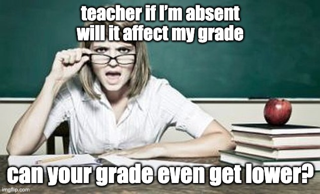 teacher | teacher if I’m absent will it affect my grade; can your grade even get lower? | image tagged in teacher | made w/ Imgflip meme maker