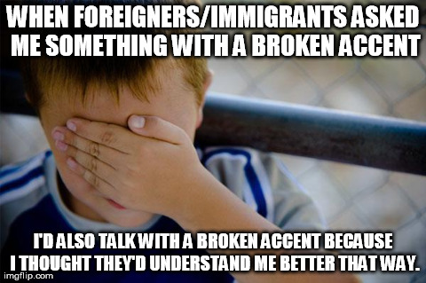 Confession Kid | WHEN FOREIGNERS/IMMIGRANTS ASKED ME SOMETHING WITH A BROKEN ACCENT I'D ALSO TALK WITH A BROKEN ACCENT BECAUSE I THOUGHT THEY'D UNDERSTAND ME | image tagged in memes,confession kid,AdviceAnimals | made w/ Imgflip meme maker