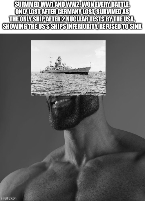 Giga Chad | SURVIVED WW1 AND WW2, WON EVERY BATTLE, ONLY LOST AFTER GERMANY LOST, SURVIVED AS THE ONLY SHIP AFTER 2 NUCLEAR TESTS BY THE USA, SHOWING THE US‘S SHIPS INFERIORITY, REFUSED TO SINK | image tagged in giga chad | made w/ Imgflip meme maker