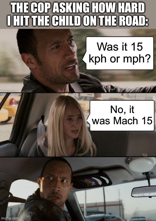 The Rock Driving Meme | THE COP ASKING HOW HARD I HIT THE CHILD ON THE ROAD:; Was it 15 kph or mph? No, it was Mach 15 | image tagged in memes,the rock driving,dark humor | made w/ Imgflip meme maker