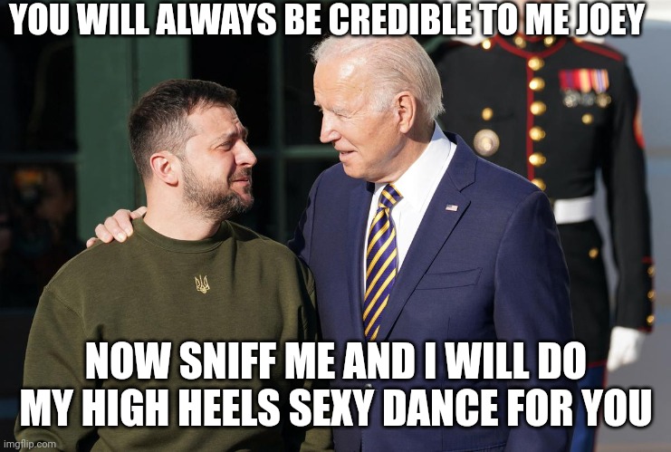 Zelensky and Biden | YOU WILL ALWAYS BE CREDIBLE TO ME JOEY NOW SNIFF ME AND I WILL DO MY HIGH HEELS SEXY DANCE FOR YOU | image tagged in zelensky and biden | made w/ Imgflip meme maker