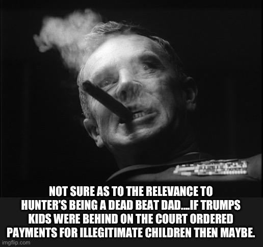 General Ripper (Dr. Strangelove) | NOT SURE AS TO THE RELEVANCE TO HUNTER’S BEING A DEAD BEAT DAD….IF TRUMPS KIDS WERE BEHIND ON THE COURT ORDERED PAYMENTS FOR ILLEGITIMATE CH | image tagged in general ripper dr strangelove | made w/ Imgflip meme maker