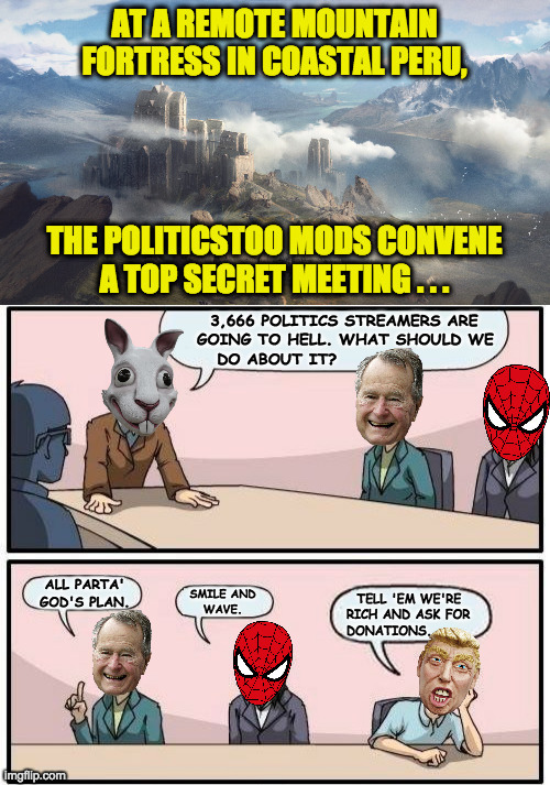 Are there any good snacks at these meetings? | 3,666 POLITICS STREAMERS ARE
GOING TO HELL. WHAT SHOULD WE
   DO ABOUT IT? ALL PARTA'
GOD'S PLAN. SMILE AND
WAVE. TELL 'EM WE'RE
RICH AND ASK FOR
DONATIONS. | image tagged in memes,mods,politics,snacks | made w/ Imgflip meme maker