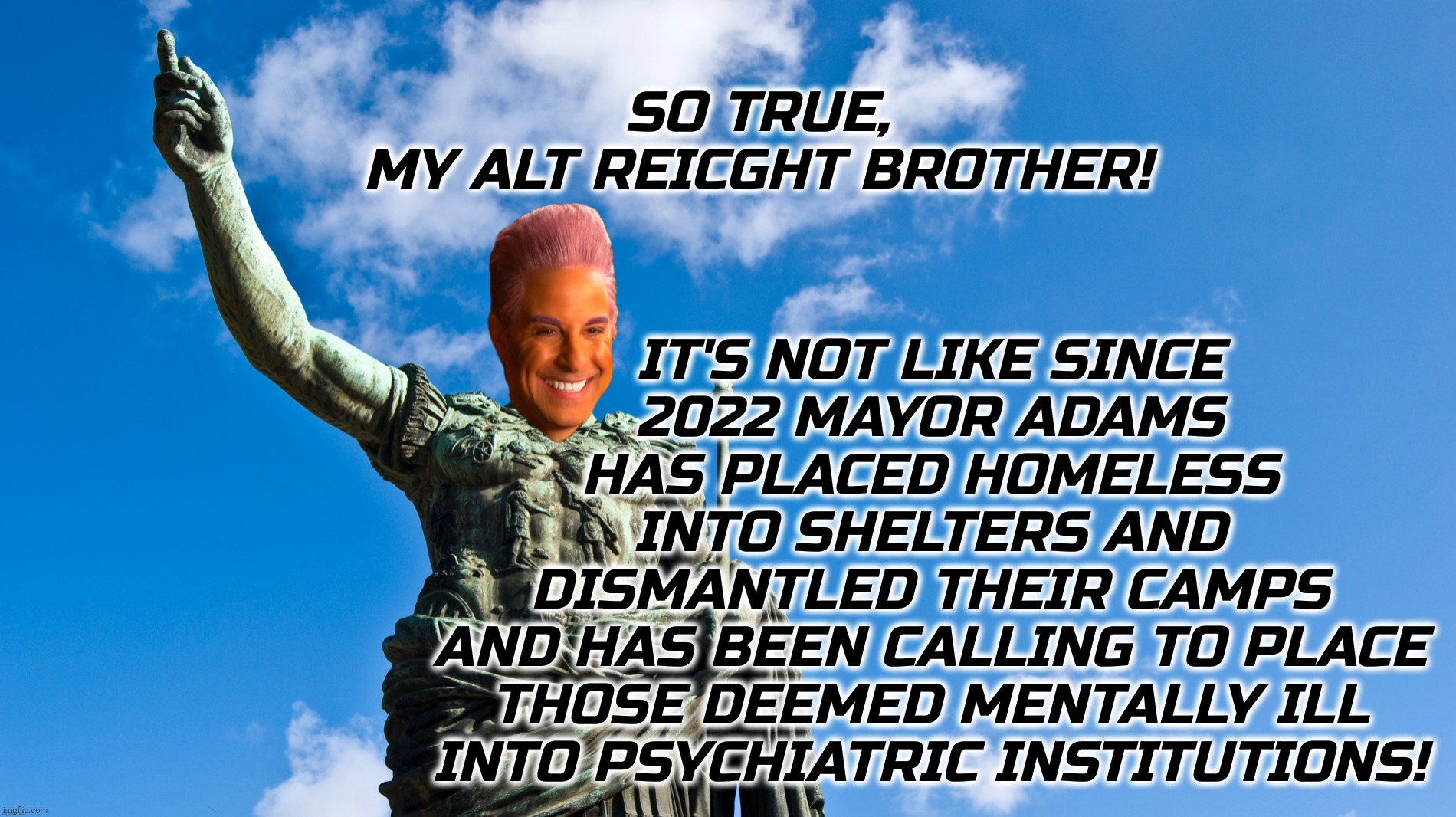 c | SO TRUE,
MY ALT REICGHT BROTHER! IT'S NOT LIKE SINCE
2022 MAYOR ADAMS
HAS PLACED HOMELESS
INTO SHELTERS AND
DISMANTLED THEIR CAMPS
AND HAS B | image tagged in c | made w/ Imgflip meme maker