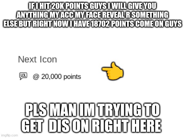 IF I HIT 20K POINTS GUYS I WILL GIVE YOU ANYTHING MY ACC MY FACE REVEAL R SOMETHING ELSE BUT RIGHT NOW I HAVE 18702 POINTS COME ON GUYS; 👈; PLS MAN IM TRYING TO GET  DIS ON RIGHT HERE | image tagged in oh come on | made w/ Imgflip meme maker