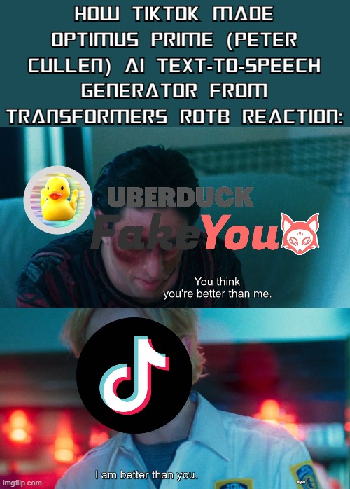 TikTok's ROTB Optimus Prime TTS! | HOW TIKTOK MADE OPTIMUS PRIME (PETER CULLEN) AI TEXT-TO-SPEECH GENERATOR FROM TRANSFORMERS ROTB REACTION: | image tagged in you think you're better than me i am better than you,transformers,optimus prime,tiktok | made w/ Imgflip meme maker