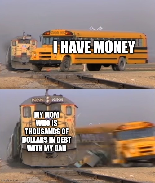 A train hitting a school bus | I HAVE MONEY; MY MOM WHO IS THOUSANDS OF DOLLARS IN DEBT WITH MY DAD | image tagged in a train hitting a school bus | made w/ Imgflip meme maker