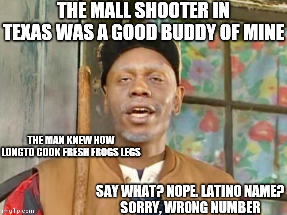 White Supremacy Is a Joke; The DCP Is too PC too get the joke | THE MALL SHOOTER IN TEXAS WAS A GOOD BUDDY OF MINE; THE MAN KNEW HOW LONGTO COOK FRESH FROGS LEGS; SAY WHAT? NOPE. LATINO NAME?

SORRY, WRONG NUMBER | image tagged in dave chappelle black white supremacist,narrative,control,divisive,that guy | made w/ Imgflip meme maker