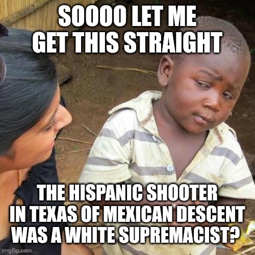 Third World Skeptical Kid | SOOOO LET ME GET THIS STRAIGHT; THE HISPANIC SHOOTER IN TEXAS OF MEXICAN DESCENT WAS A WHITE SUPREMACIST? | image tagged in memes,third world skeptical kid | made w/ Imgflip meme maker