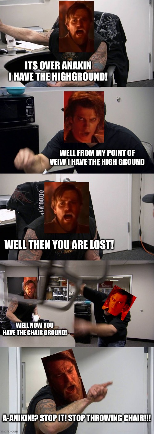 I have the high ground | ITS OVER ANAKIN I HAVE THE HIGHGROUND! WELL FROM MY POINT OF VEIW I HAVE THE HIGH GROUND; WELL THEN YOU ARE LOST! WELL NOW YOU HAVE THE CHAIR GROUND! A-ANIKIN!? STOP IT! STOP THROWING CHAIR!!! | image tagged in memes,american chopper argument | made w/ Imgflip meme maker