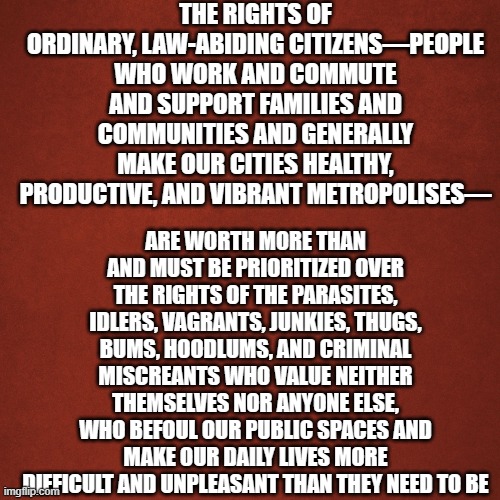 you don't count | THE RIGHTS OF ORDINARY, LAW-ABIDING CITIZENS—PEOPLE WHO WORK AND COMMUTE AND SUPPORT FAMILIES AND COMMUNITIES AND GENERALLY MAKE OUR CITIES HEALTHY, PRODUCTIVE, AND VIBRANT METROPOLISES—; ARE WORTH MORE THAN AND MUST BE PRIORITIZED OVER THE RIGHTS OF THE PARASITES, IDLERS, VAGRANTS, JUNKIES, THUGS, BUMS, HOODLUMS, AND CRIMINAL MISCREANTS WHO VALUE NEITHER THEMSELVES NOR ANYONE ELSE, WHO BEFOUL OUR PUBLIC SPACES AND MAKE OUR DAILY LIVES MORE DIFFICULT AND UNPLEASANT THAN THEY NEED TO BE | image tagged in blank red background | made w/ Imgflip meme maker