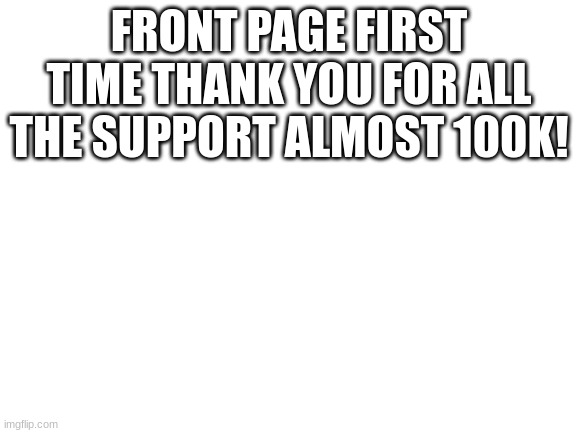 thank you everybody | FRONT PAGE FIRST TIME THANK YOU FOR ALL THE SUPPORT ALMOST 100K! | image tagged in blank white template | made w/ Imgflip meme maker
