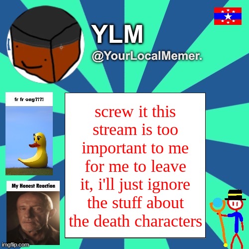 not leaving after all and plus i want to stop the drama | screw it this stream is too important to me for me to leave it, i'll just ignore the stuff about the death characters | image tagged in yourlocalmemer announcement temp 3 0 | made w/ Imgflip meme maker