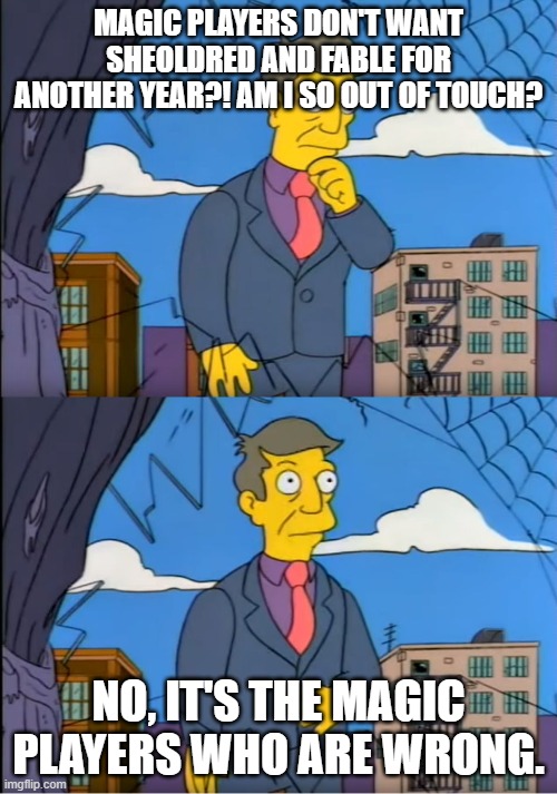 Skinner Out Of Touch | MAGIC PLAYERS DON'T WANT SHEOLDRED AND FABLE FOR ANOTHER YEAR?! AM I SO OUT OF TOUCH? NO, IT'S THE MAGIC PLAYERS WHO ARE WRONG. | image tagged in skinner out of touch | made w/ Imgflip meme maker
