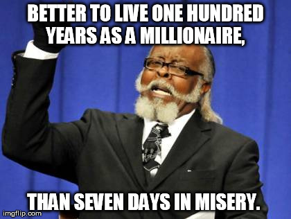 Better | BETTER TO LIVE ONE HUNDRED YEARS AS A MILLIONAIRE,  THAN SEVEN DAYS IN MISERY. | image tagged in memes,funny,fails,happy | made w/ Imgflip meme maker