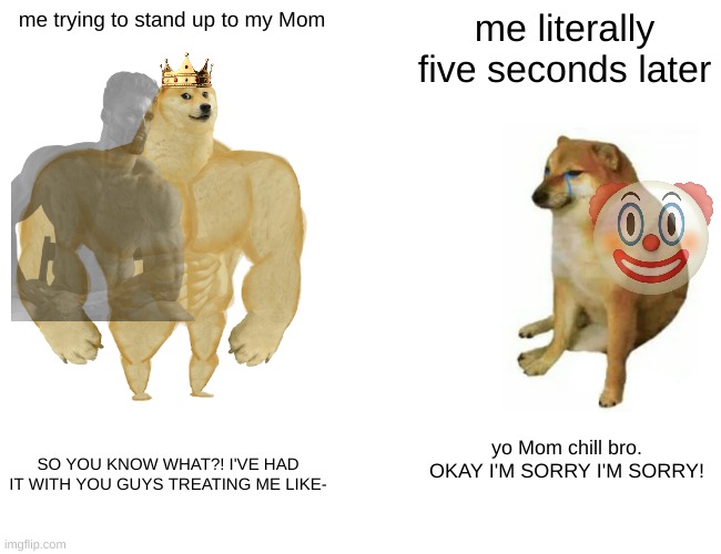 I'm too ballsy for my own good | me trying to stand up to my Mom; me literally five seconds later; yo Mom chill bro. OKAY I'M SORRY I'M SORRY! SO YOU KNOW WHAT?! I'VE HAD IT WITH YOU GUYS TREATING ME LIKE- | image tagged in memes,buff doge vs cheems | made w/ Imgflip meme maker