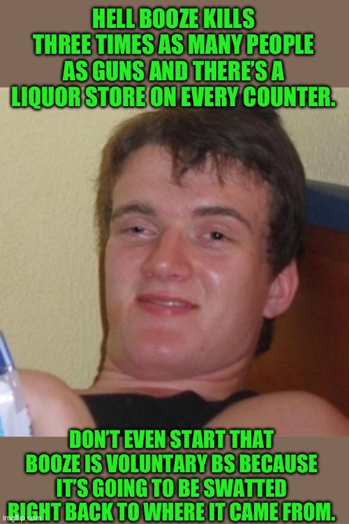 High/Drunk guy | HELL BOOZE KILLS THREE TIMES AS MANY PEOPLE AS GUNS AND THERE’S A LIQUOR STORE ON EVERY COUNTER. DON’T EVEN START THAT BOOZE IS VOLUNTARY BS | image tagged in high/drunk guy | made w/ Imgflip meme maker