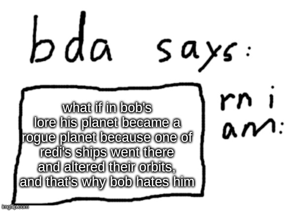for one, this gives more reason to bob hating redi | what if in bob's lore his planet became a rogue planet because one of redi's ships went there and altered their orbits, and that's why bob hates him | image tagged in official badlydrawnaxolotl announcement temp | made w/ Imgflip meme maker