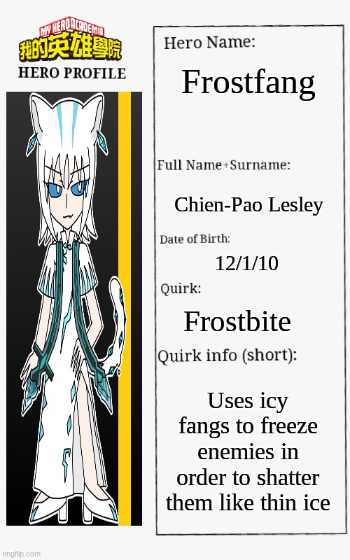 If Chien-Pao was a superhero | Frostfang; Chien-Pao Lesley; 12/1/10; Frostbite; Uses icy fangs to freeze enemies in order to shatter them like thin ice | image tagged in mha hero profile | made w/ Imgflip meme maker