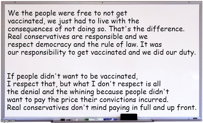whiteboard | We the people were free to not get vaccinated, we just had to live with the consequences of not doing so. That's the difference. Real conservatives are responsible and we respect democracy and the rule of law. It was our responsibility to get vaccinated and we did our duty. If people didn't want to be vaccinated, I respect that, but what I don't respect is all the denial and the whining because people didn't want to pay the price their convictions incurred. Real conservatives don't mind paying in full and up front. | image tagged in whiteboard | made w/ Imgflip meme maker
