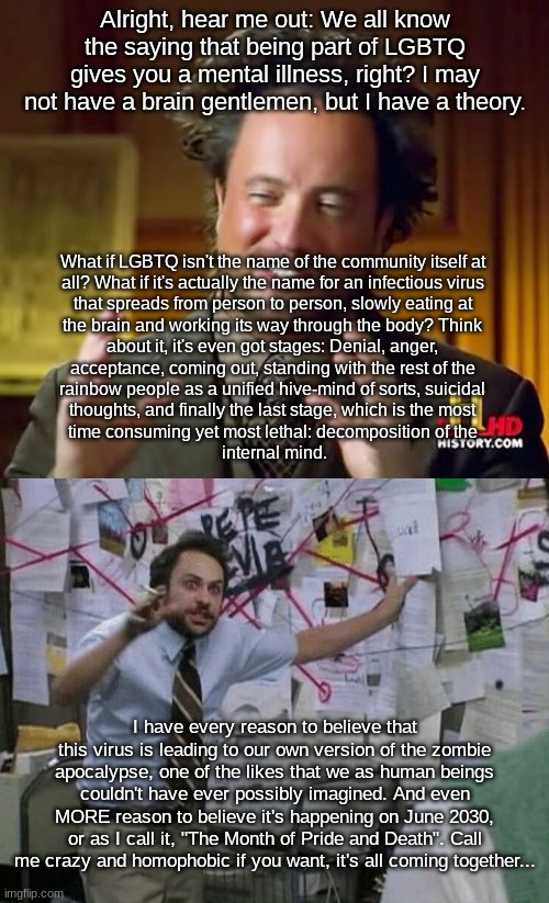 Just you wait, they're hiding something and I know their secret. | Alright, hear me out: We all know the saying that being part of LGBTQ gives you a mental illness, right? I may not have a brain gentlemen, but I have a theory. What if LGBTQ isn't the name of the community itself at 
all? What if it's actually the name for an infectious virus 
that spreads from person to person, slowly eating at 
the brain and working its way through the body? Think 
about it, it's even got stages: Denial, anger, 
acceptance, coming out, standing with the rest of the 
rainbow people as a unified hive-mind of sorts, suicidal 
thoughts, and finally the last stage, which is the most 
time consuming yet most lethal: decomposition of the 
internal mind. I have every reason to believe that this virus is leading to our own version of the zombie apocalypse, one of the likes that we as human beings couldn't have ever possibly imagined. And even MORE reason to believe it's happening on June 2030, or as I call it, "The Month of Pride and Death". Call me crazy and homophobic if you want, it's all coming together... | image tagged in memes,ancient aliens,conspiracy wall,lgbtq,zombie apocalypse,2030 | made w/ Imgflip meme maker