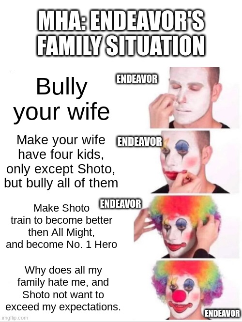 Mha situations | MHA: ENDEAVOR'S FAMILY SITUATION; Bully your wife; ENDEAVOR; ENDEAVOR; Make your wife have four kids, only except Shoto, but bully all of them; ENDEAVOR; Make Shoto train to become better then All Might, and become No. 1 Hero; Why does all my family hate me, and Shoto not want to exceed my expectations. ENDEAVOR | image tagged in memes,clown applying makeup | made w/ Imgflip meme maker