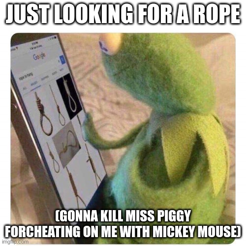 just a rope | JUST LOOKING FOR A ROPE; (GONNA KILL MISS PIGGY FOR CHEATING ON ME WITH MICKEY MOUSE) | image tagged in killing miss piggy,kermit the frog | made w/ Imgflip meme maker