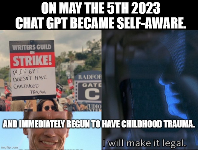 A.I. should be suic*dal by now. | ON MAY THE 5TH 2023 CHAT GPT BECAME SELF-AWARE. AND IMMEDIATELY BEGUN TO HAVE CHILDHOOD TRAUMA. | image tagged in a i childhood trauma,sidious i'll make it legal,writers strike,chatgpt,artificial intelligence,disney killed star wars | made w/ Imgflip meme maker