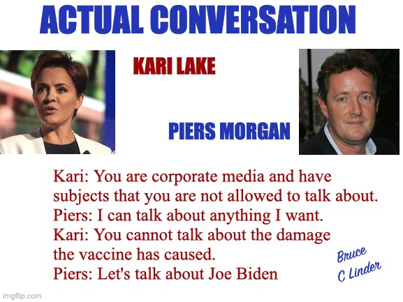 Corporate Media | ACTUAL CONVERSATION; KARI LAKE; PIERS MORGAN; Kari: You are corporate media and have 
subjects that you are not allowed to talk about.
Piers: I can talk about anything I want.
Kari: You cannot talk about the damage 
the vaccine has caused.
Piers: Let's talk about Joe Biden; Bruce 
C Linder | image tagged in kari lake,piers morgan,corporate media,global media,allowed speech | made w/ Imgflip meme maker