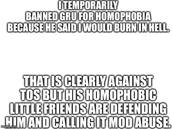 I TEMPORARILY BANNED GRU FOR HOMOPHOBIA BECAUSE HE SAID I WOULD BURN IN HELL. THAT IS CLEARLY AGAINST TOS BUT HIS HOMOPHOBIC LITTLE FRIENDS ARE DEFENDING HIM AND CALLING IT MOD ABUSE. | made w/ Imgflip meme maker