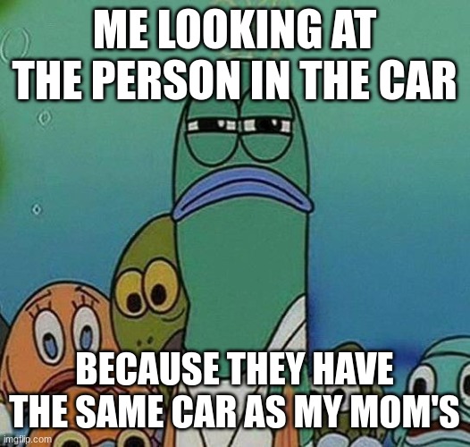 SpongeBob | ME LOOKING AT THE PERSON IN THE CAR; BECAUSE THEY HAVE THE SAME CAR AS MY MOM'S | image tagged in spongebob | made w/ Imgflip meme maker