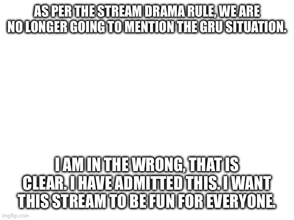 AS PER THE STREAM DRAMA RULE, WE ARE NO LONGER GOING TO MENTION THE GRU SITUATION. I AM IN THE WRONG, THAT IS CLEAR. I HAVE ADMITTED THIS. I WANT THIS STREAM TO BE FUN FOR EVERYONE. | made w/ Imgflip meme maker