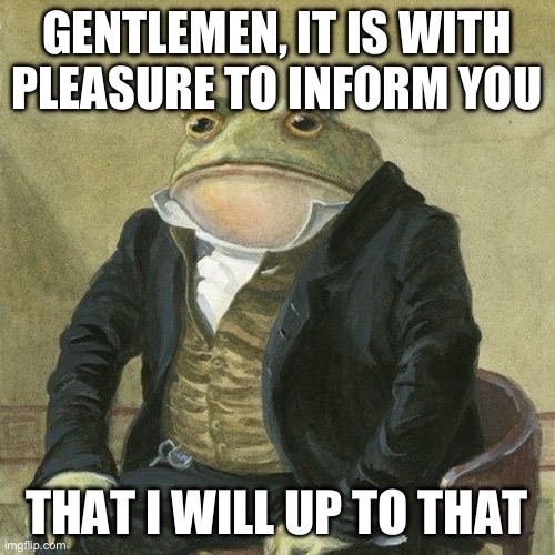 Gentlemen, it is with great pleasure to inform you that | GENTLEMEN, IT IS WITH PLEASURE TO INFORM YOU THAT I WILL UP TO THAT | image tagged in gentlemen it is with great pleasure to inform you that | made w/ Imgflip meme maker