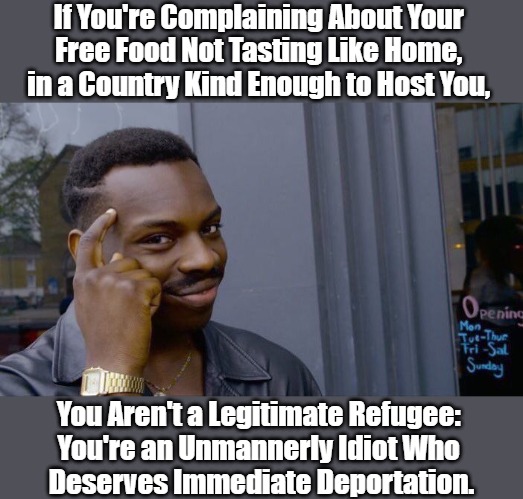 We Need More European Pastries in Refugee Centers Across the Middle East! | If You're Complaining About Your 
Free Food Not Tasting Like Home, 
in a Country Kind Enough to Host You, You Aren't a Legitimate Refugee: 
You're an Unmannerly Idiot Who 
Deserves Immediate Deportation. | image tagged in memes,roll safe think about it,refugees,fakeugees,war against whites,manufactured chaos | made w/ Imgflip meme maker