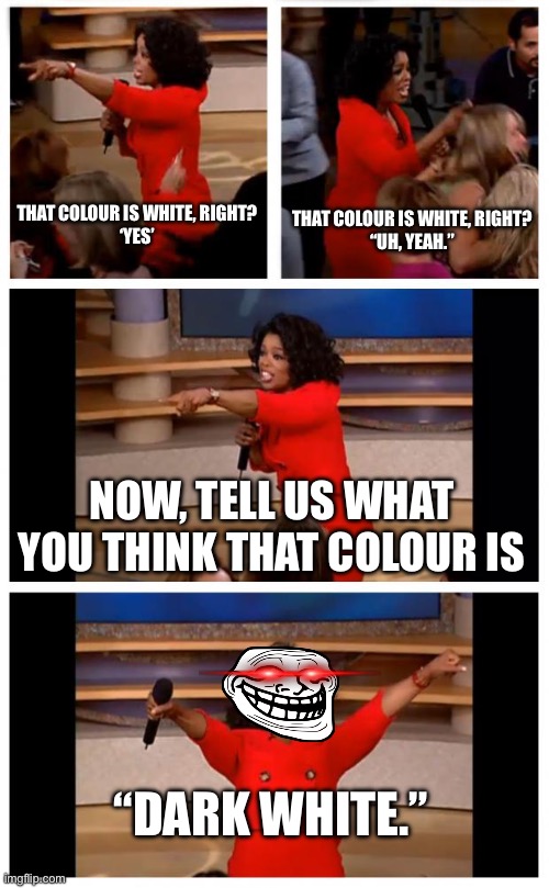 DARK WHITE?! | THAT COLOUR IS WHITE, RIGHT?
‘YES’; THAT COLOUR IS WHITE, RIGHT?
“UH, YEAH.”; NOW, TELL US WHAT YOU THINK THAT COLOUR IS; “DARK WHITE.” | image tagged in memes,oprah you get a car everybody gets a car | made w/ Imgflip meme maker