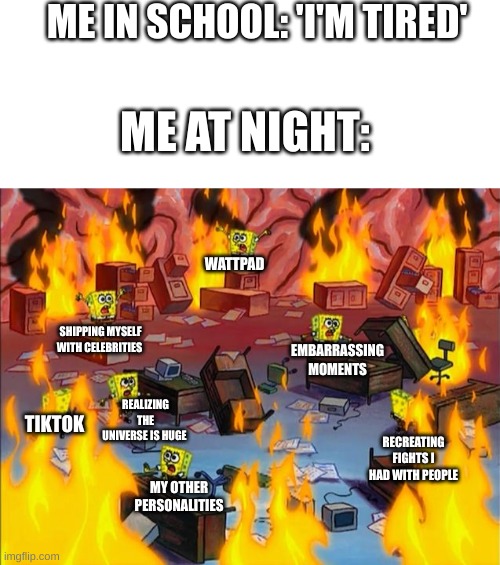 spongebob fire | ME IN SCHOOL: 'I'M TIRED'; ME AT NIGHT:; WATTPAD; EMBARRASSING MOMENTS; SHIPPING MYSELF WITH CELEBRITIES; TIKTOK; REALIZING THE UNIVERSE IS HUGE; RECREATING FIGHTS I HAD WITH PEOPLE; MY OTHER PERSONALITIES | image tagged in spongebob fire,memes,spongebob,relatable | made w/ Imgflip meme maker