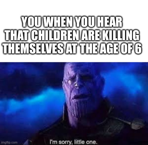 O7 im sorry little one | YOU WHEN YOU HEAR THAT CHILDREN ARE KILLING THEMSELVES AT THE AGE OF 6 | image tagged in i m sorry little one | made w/ Imgflip meme maker