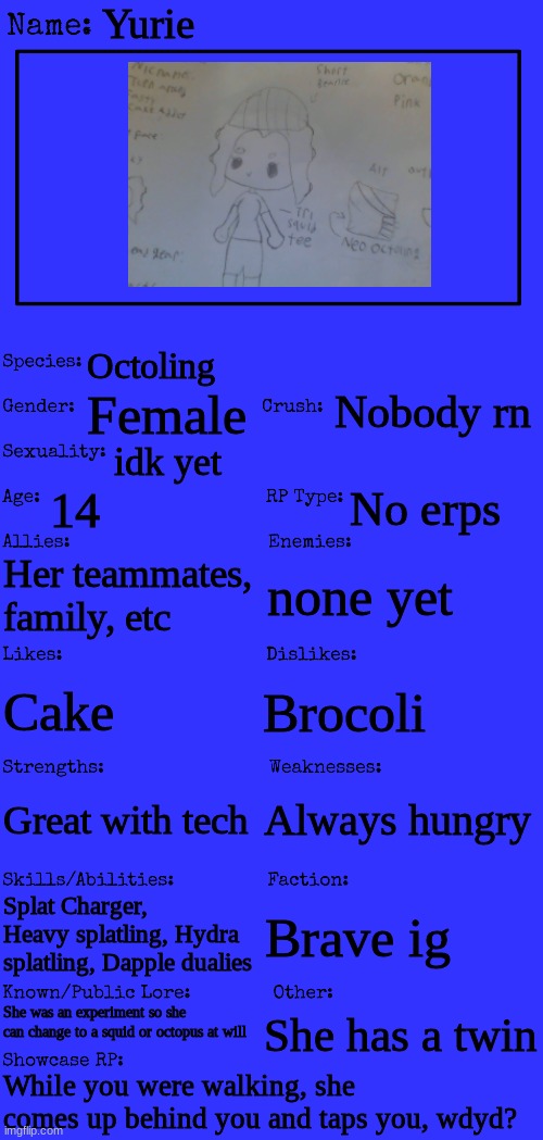 I drew it this time yay | Yurie; Octoling; Nobody rn; Female; idk yet; 14; No erps; Her teammates, family, etc; none yet; Brocoli; Cake; Always hungry; Great with tech; Splat Charger, Heavy splatling, Hydra splatling, Dapple dualies; Brave ig; She was an experiment so she can change to a squid or octopus at will; She has a twin; While you were walking, she comes up behind you and taps you, wdyd? | image tagged in new oc showcase for rp stream | made w/ Imgflip meme maker