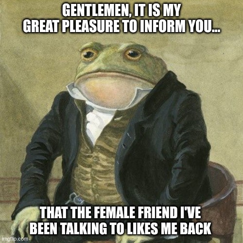 Wish me luck on my journey, as I wish luck to you as you embark on yours | GENTLEMEN, IT IS MY GREAT PLEASURE TO INFORM YOU... THAT THE FEMALE FRIEND I'VE BEEN TALKING TO LIKES ME BACK | image tagged in gentlemen it is with great pleasure to inform you that,memes,good luck,live laugh love,i never know what to put for tabs | made w/ Imgflip meme maker