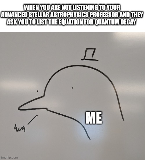 Confused in school | WHEN YOU ARE NOT LISTENING TO YOUR ADVANCED STELLAR ASTROPHYSICS PROFESSOR AND THEY ASK YOU TO LIST THE EQUATION FOR QUANTUM DECAY; ME | image tagged in huh | made w/ Imgflip meme maker